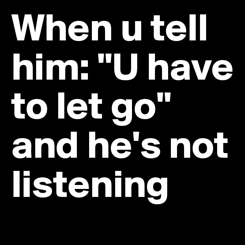 When u tell him: "U have to let go" and he's not listening