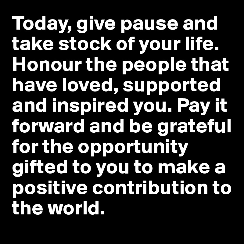 Today, give pause and take stock of your life. Honour the people that have loved, supported and inspired you. Pay it forward and be grateful for the opportunity gifted to you to make a positive contribution to the world.