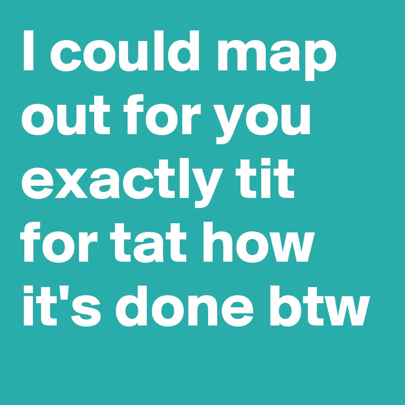 I could map out for you exactly tit for tat how it's done btw
