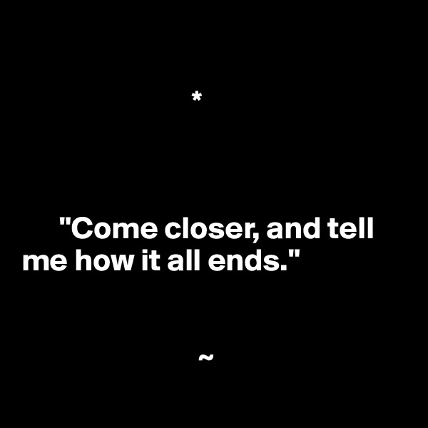 

                           *



      "Come closer, and tell      
me how it all ends."


                            ~

