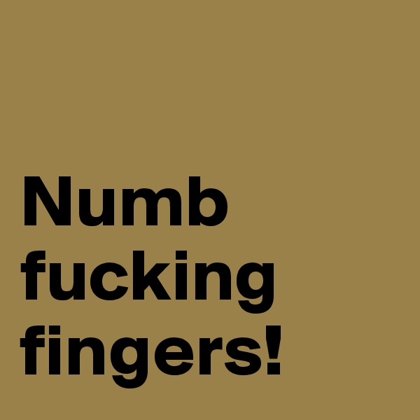

Numb fucking
fingers!