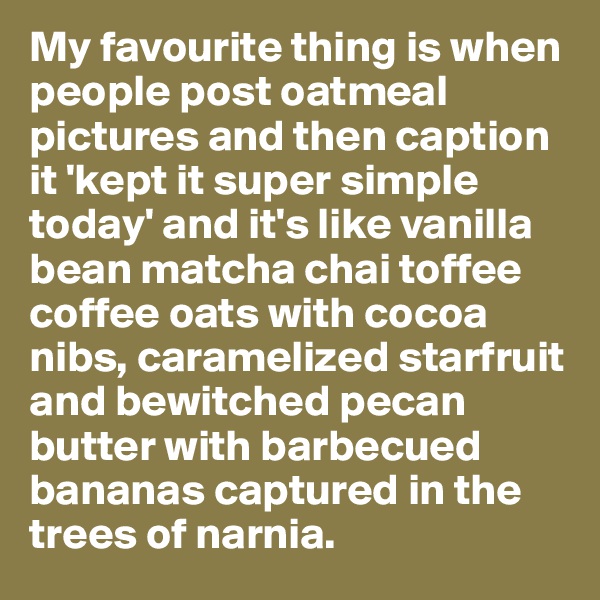 My favourite thing is when people post oatmeal pictures and then caption it 'kept it super simple today' and it's like vanilla bean matcha chai toffee coffee oats with cocoa nibs, caramelized starfruit and bewitched pecan butter with barbecued bananas captured in the trees of narnia. 