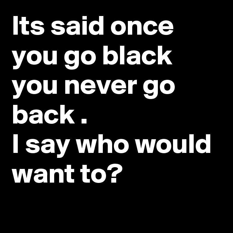 Its said once you go black  you never go back . 
I say who would want to?
