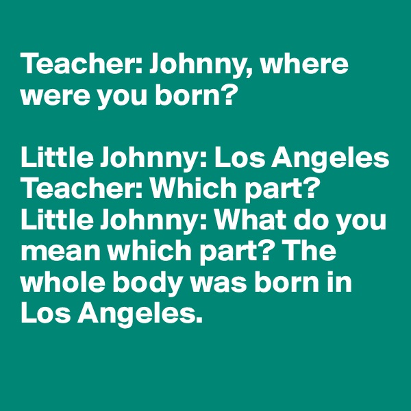 
Teacher: Johnny, where were you born?

Little Johnny: Los Angeles
Teacher: Which part?
Little Johnny: What do you mean which part? The whole body was born in Los Angeles.
 