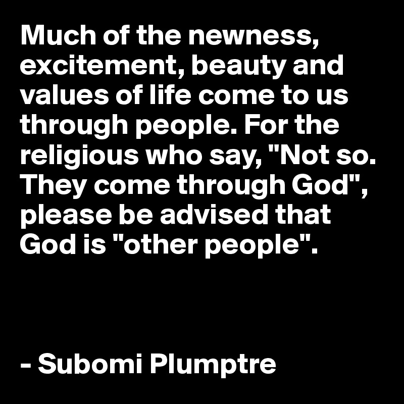 Much of the newness, excitement, beauty and values of life come to us through people. For the religious who say, "Not so. They come through God", please be advised that God is "other people". 



- Subomi Plumptre