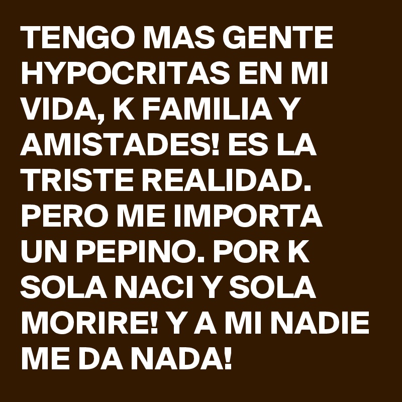 TENGO MAS GENTE HYPOCRITAS EN MI VIDA, K FAMILIA Y AMISTADES! ES LA TRISTE REALIDAD. PERO ME IMPORTA UN PEPINO. POR K SOLA NACI Y SOLA MORIRE! Y A MI NADIE ME DA NADA! 
