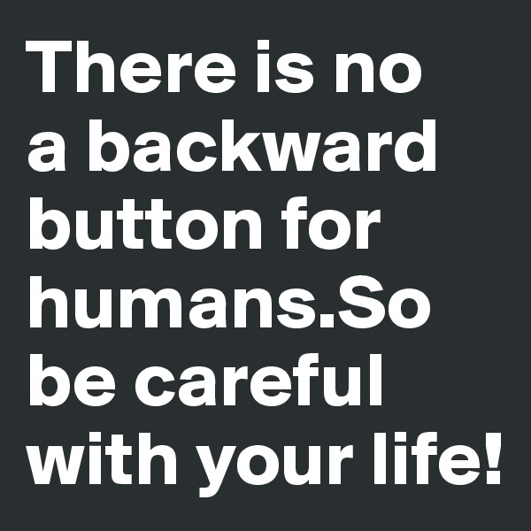 There is no 
a backward button for 
humans.So 
be careful with your life!