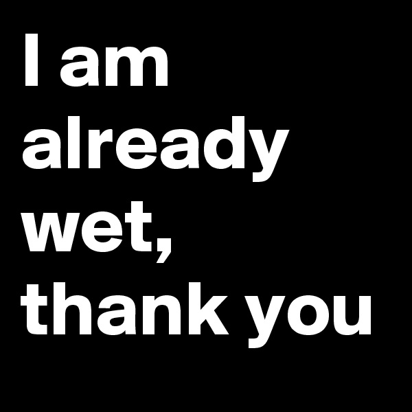 I am
already
wet,
thank you