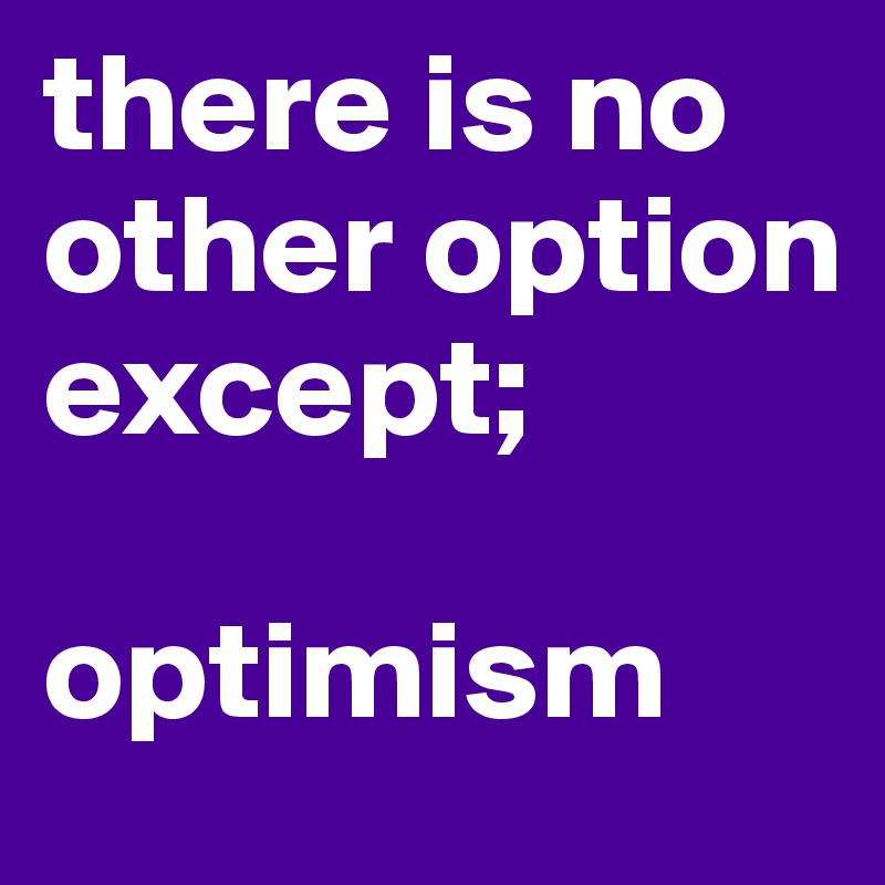 there is no other option except;

optimism