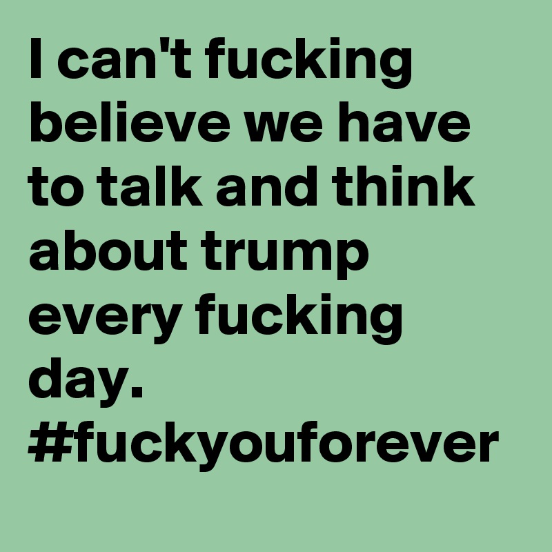 I can't fucking believe we have to talk and think about trump every fucking day. #fuckyouforever