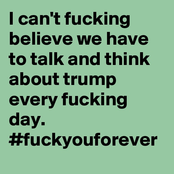 I can't fucking believe we have to talk and think about trump every fucking day. #fuckyouforever