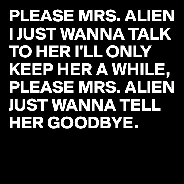 PLEASE MRS. ALIEN I JUST WANNA TALK TO HER I'LL ONLY KEEP HER A WHILE,
PLEASE MRS. ALIEN JUST WANNA TELL HER GOODBYE.

