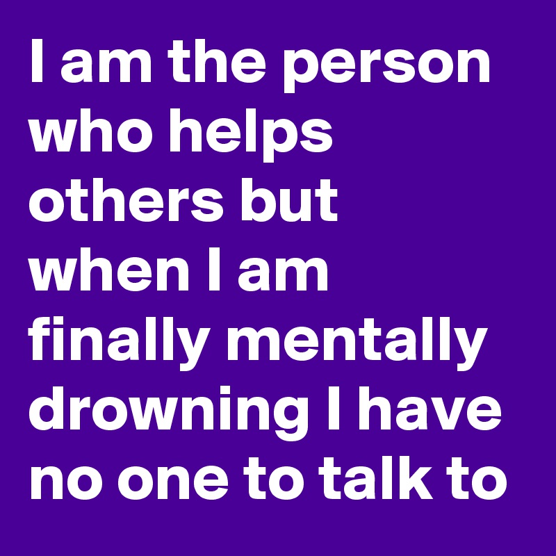 I am the person who helps others but when I am finally mentally drowning I have no one to talk to 