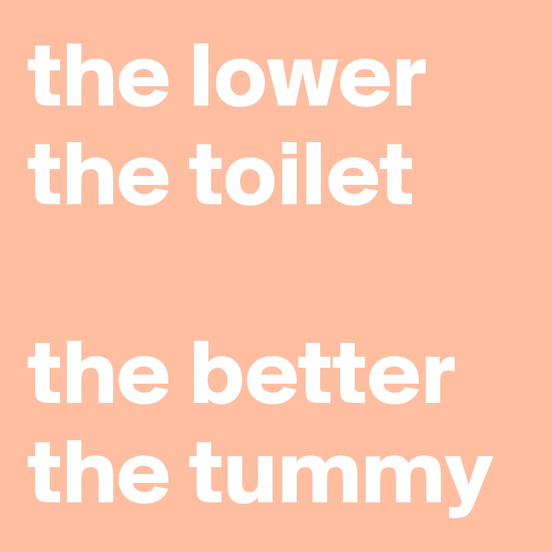 the lower the toilet

the better the tummy