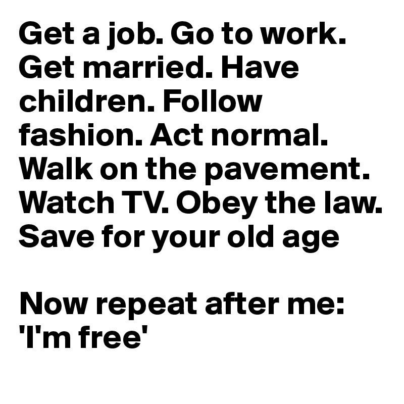 Get a job. Go to work. Get married. Have children. Follow fashion. Act normal. Walk on the pavement. Watch TV. Obey the law. Save for your old age

Now repeat after me: 'I'm free'