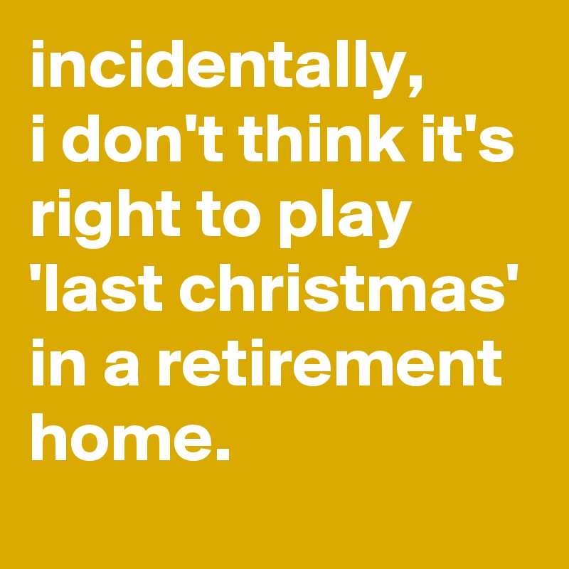 incidentally, 
i don't think it's right to play 'last christmas' in a retirement home.