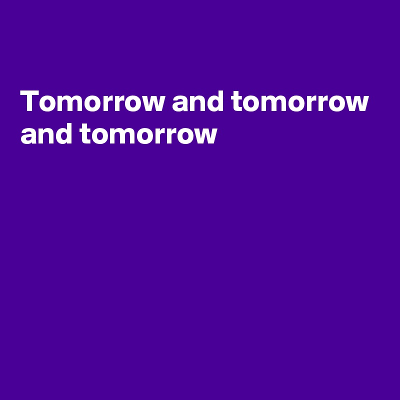 

Tomorrow and tomorrow  and tomorrow 







