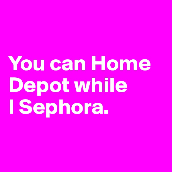 

You can Home Depot while 
I Sephora.

