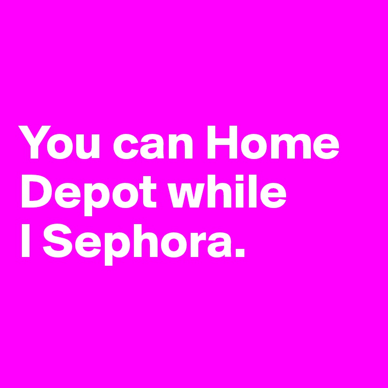 

You can Home Depot while 
I Sephora.

