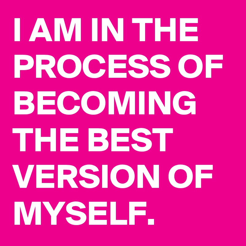 I AM IN THE PROCESS OF BECOMING THE BEST VERSION OF MYSELF.