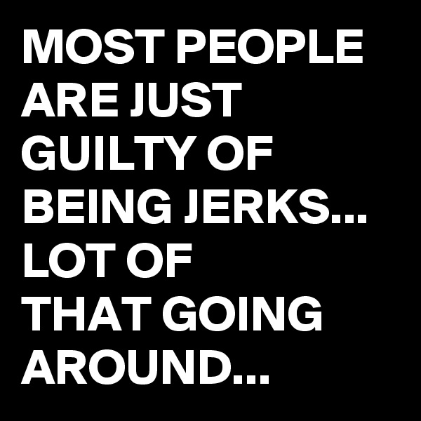MOST PEOPLE ARE JUST GUILTY OF BEING JERKS...
LOT OF 
THAT GOING AROUND...