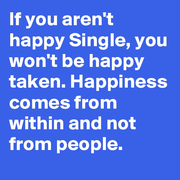 If you aren't happy Single, you won't be happy taken. Happiness comes from within and not from people. 