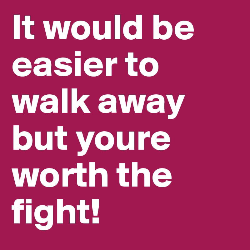 It would be easier to walk away but youre worth the fight!