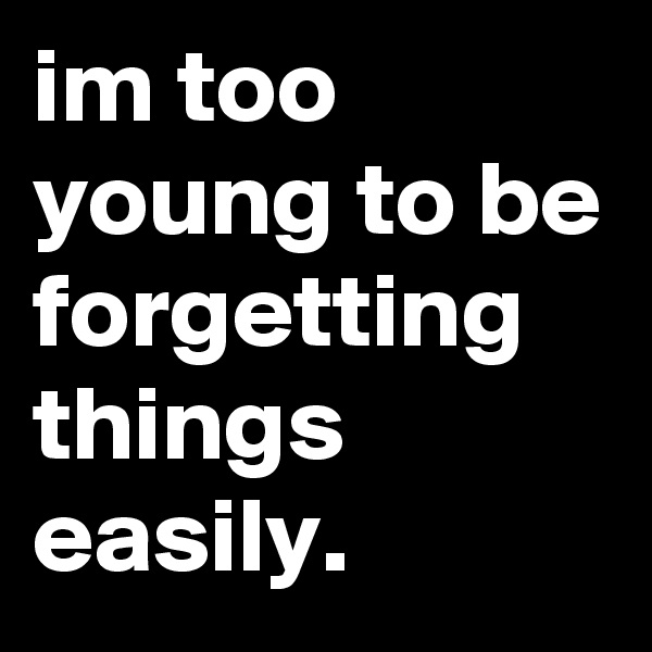 im too young to be forgetting things easily.