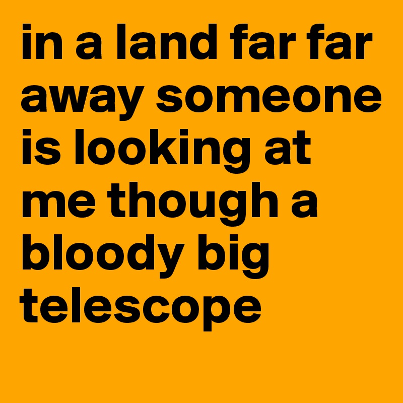 in a land far far away someone is looking at me though a bloody big telescope