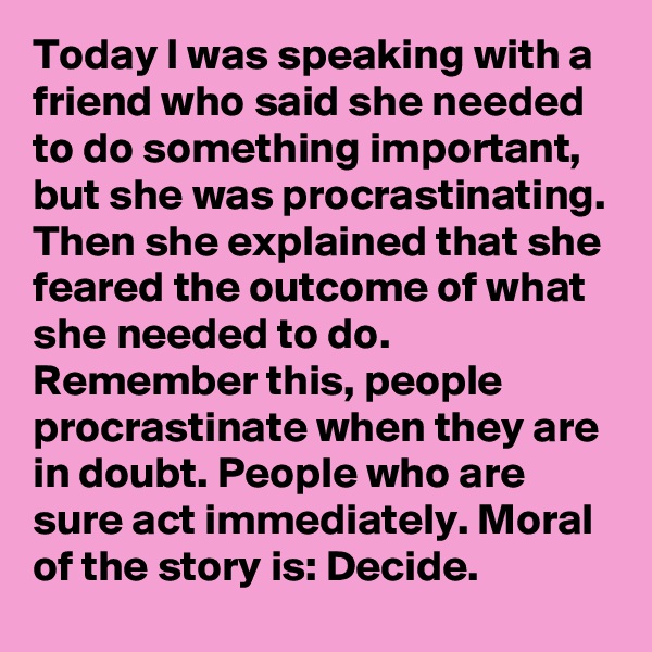 Today I was speaking with a friend who said she needed to do something important, but she was procrastinating. Then she explained that she feared the outcome of what she needed to do. Remember this, people procrastinate when they are in doubt. People who are sure act immediately. Moral of the story is: Decide. 