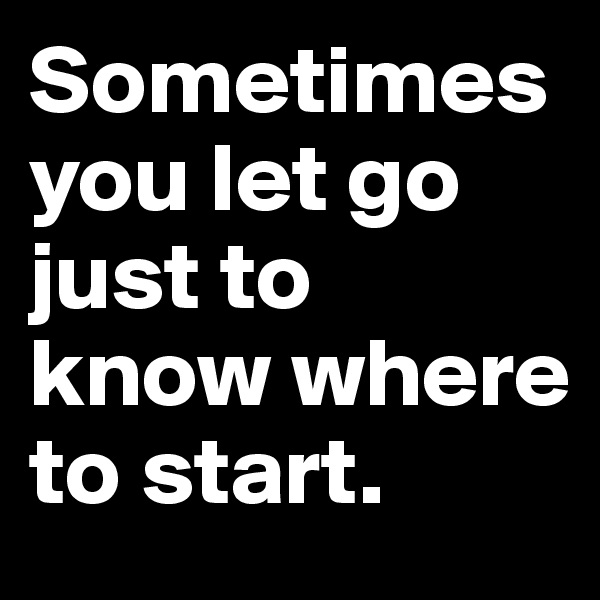 Sometimes you let go just to know where to start.
