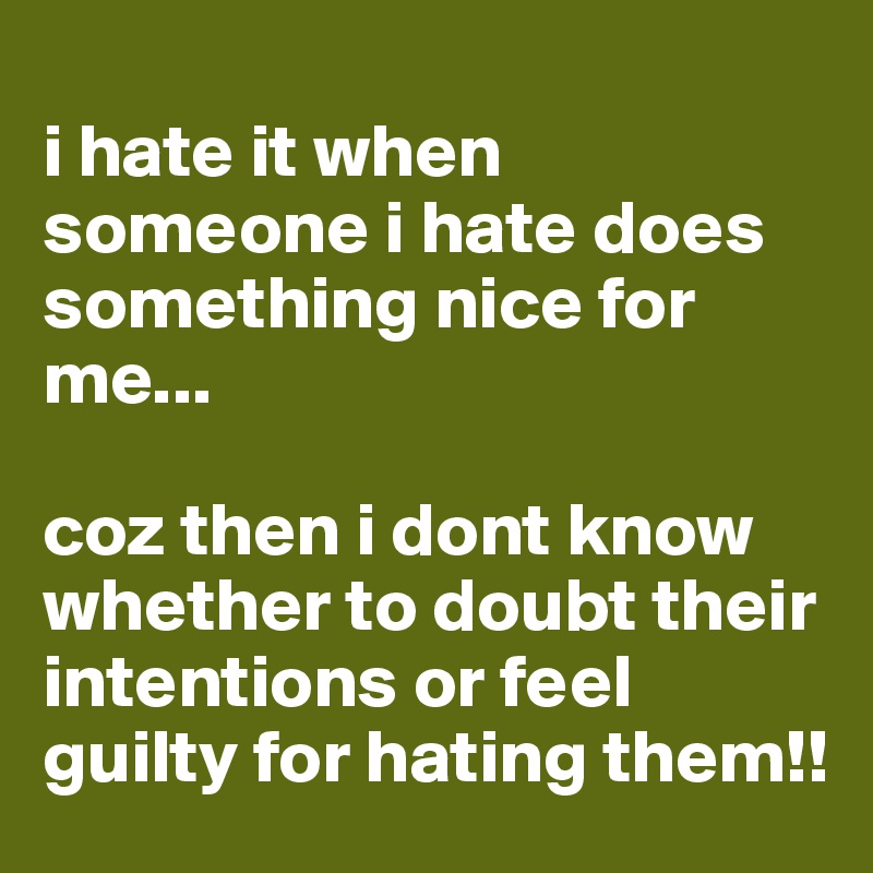 
i hate it when someone i hate does something nice for me...

coz then i dont know whether to doubt their intentions or feel guilty for hating them!!