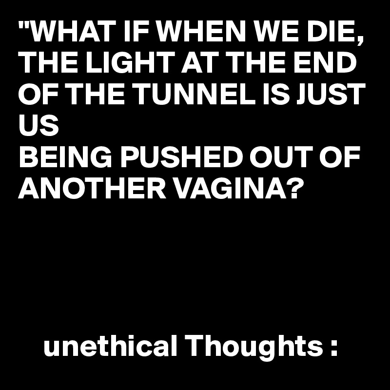 "WHAT IF WHEN WE DIE,
THE LIGHT AT THE END OF THE TUNNEL IS JUST US 
BEING PUSHED OUT OF ANOTHER VAGINA?


                    

    unethical Thoughts :