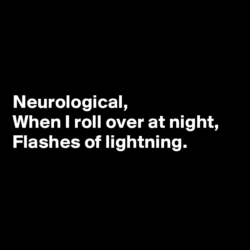 



Neurological, 
When I roll over at night, 
Flashes of lightning.



