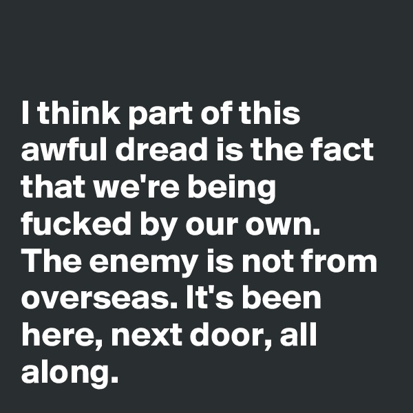 

I think part of this awful dread is the fact that we're being fucked by our own. The enemy is not from overseas. It's been here, next door, all along.