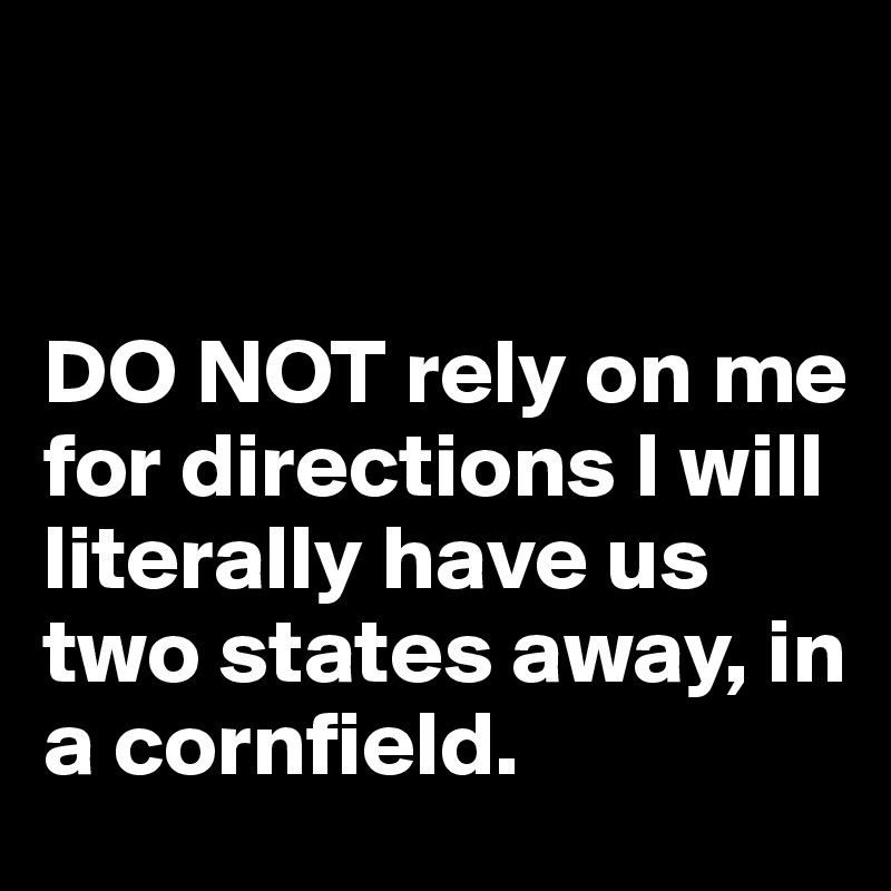 


DO NOT rely on me for directions I will literally have us two states away, in a cornfield. 