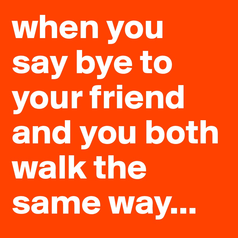 when you say bye to your friend and you both walk the same way...