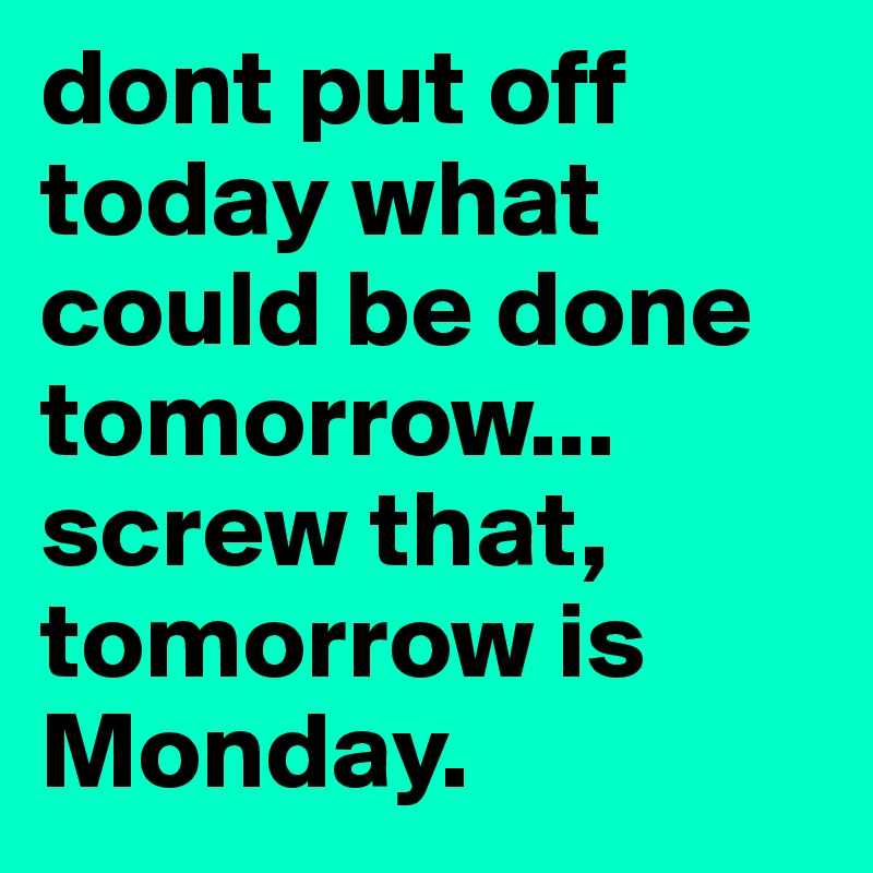 dont put off today what could be done tomorrow... screw that, tomorrow is Monday.