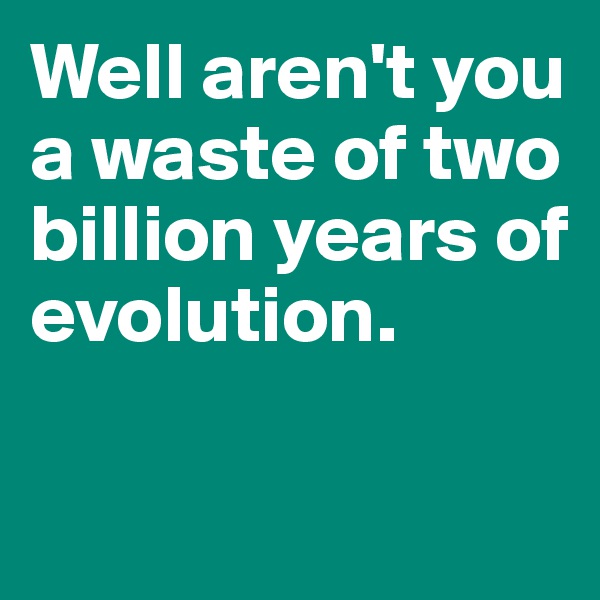 Well aren't you a waste of two billion years of 
evolution. 

