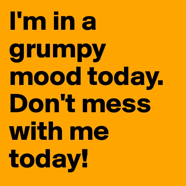 I'm in a grumpy mood today. Don't mess with me today!