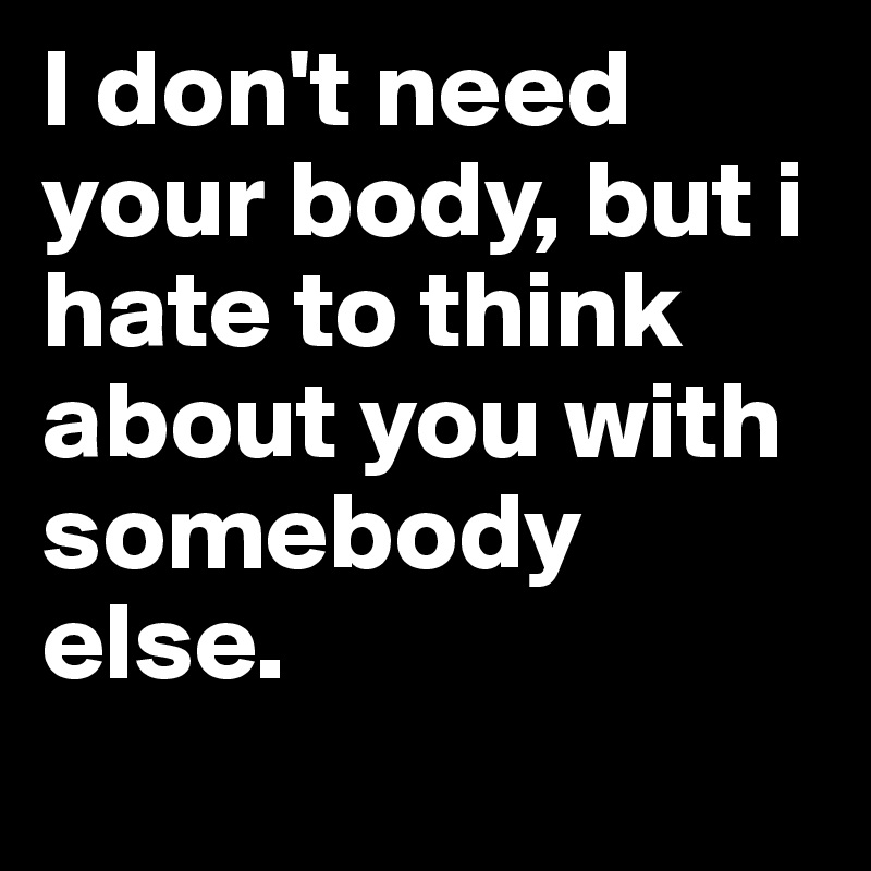 I don't need your body, but i hate to think about you with somebody else. 

