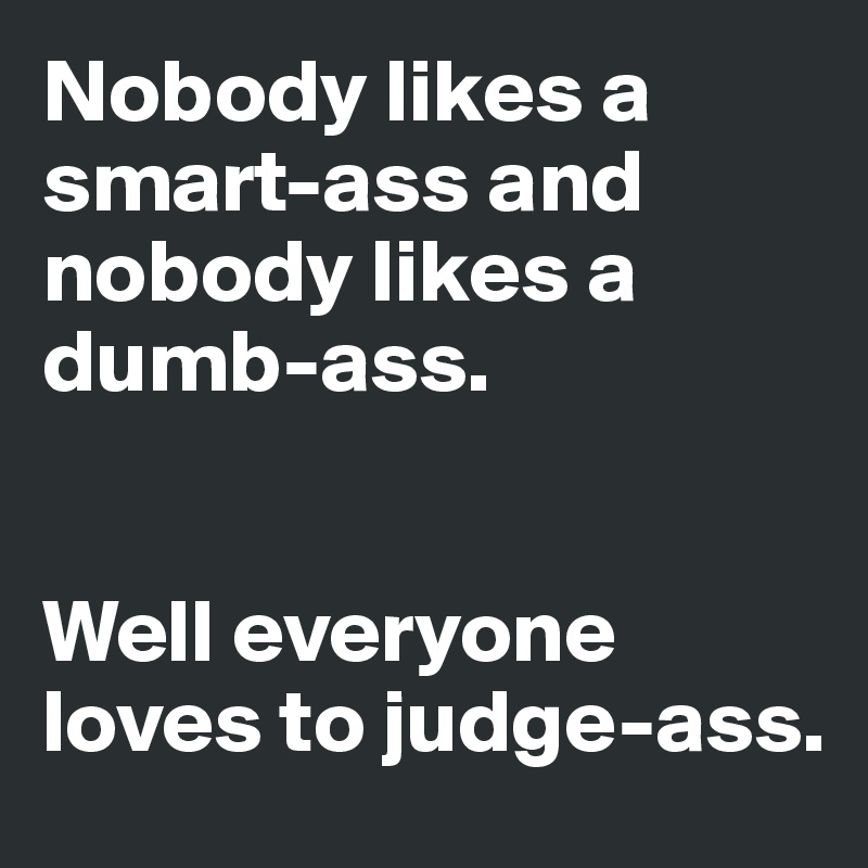 Nobody likes a smart-ass and nobody likes a dumb-ass.  


Well everyone loves to judge-ass.