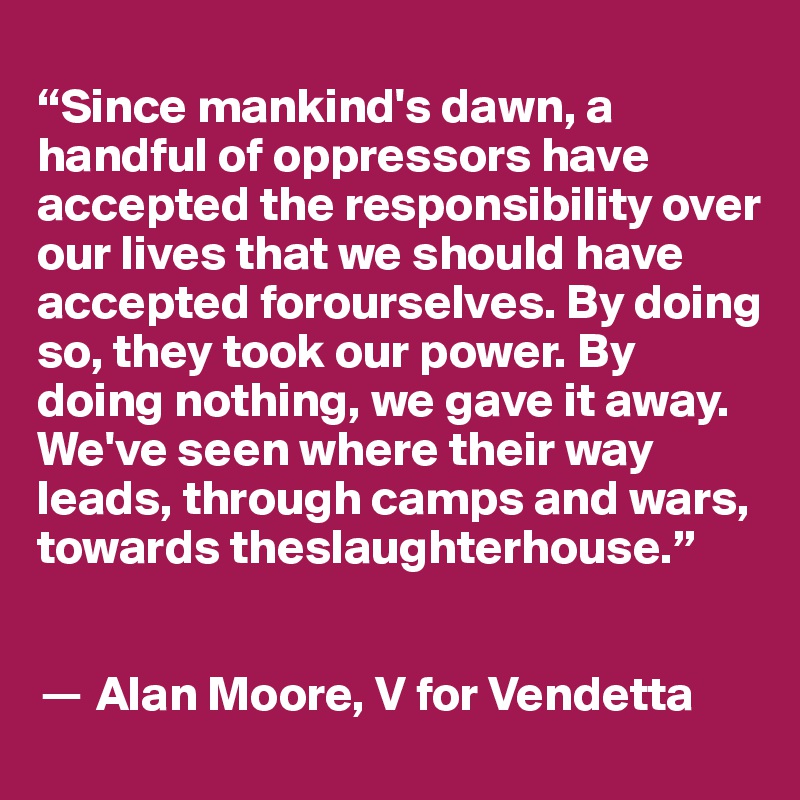 
“Since mankind's dawn, a handful of oppressors have accepted the responsibility over our lives that we should have accepted forourselves. By doing so, they took our power. By doing nothing, we gave it away. We've seen where their way leads, through camps and wars, towards theslaughterhouse.”


? Alan Moore, V for Vendetta