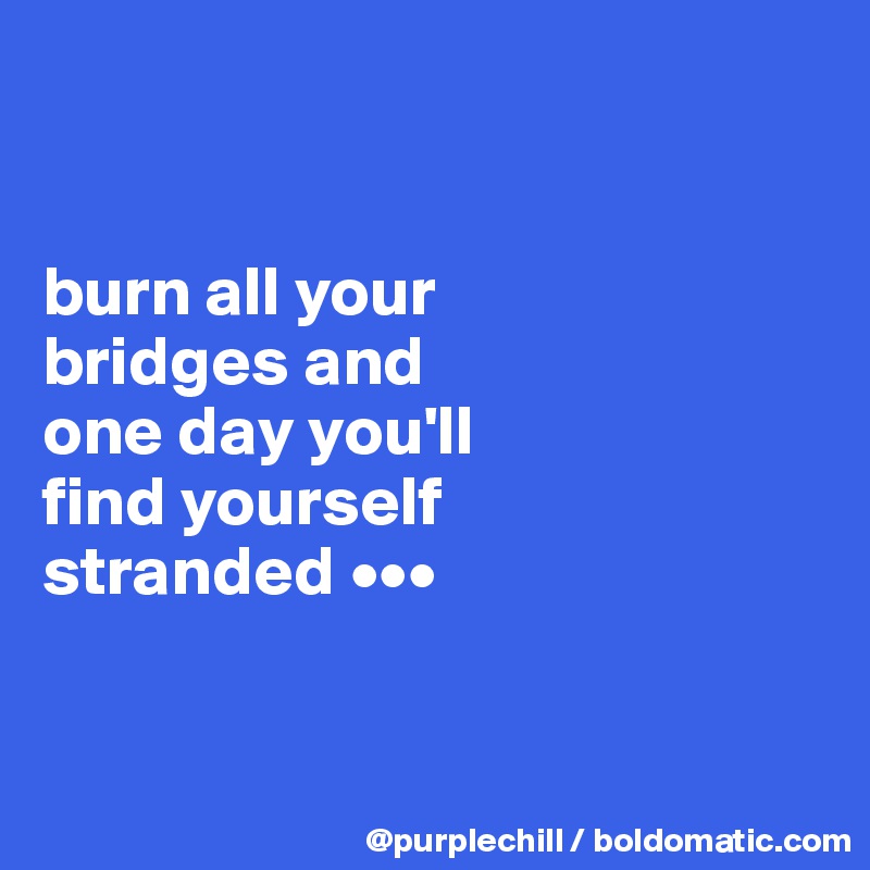 


burn all your 
bridges and 
one day you'll 
find yourself 
stranded •••


