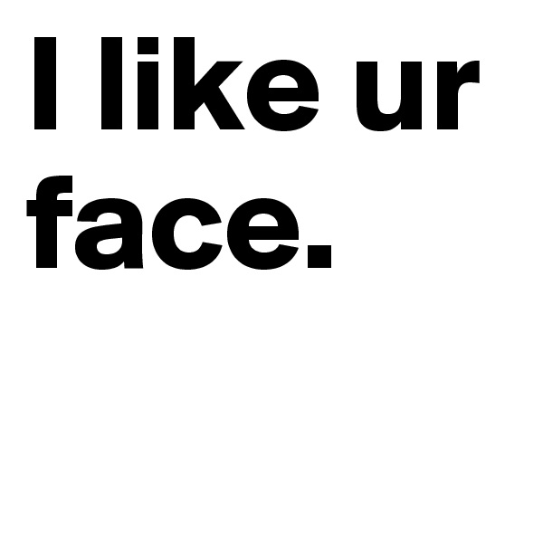 I like ur face.