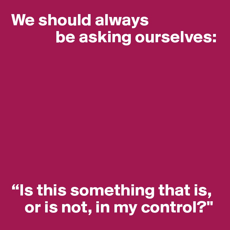 We should always
             be asking ourselves:








“Is this something that is, 
    or is not, in my control?"