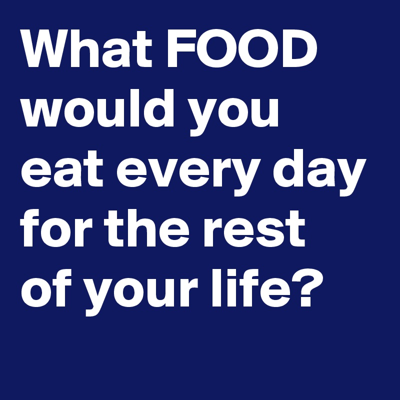 What FOOD would you eat every day for the rest of your life?