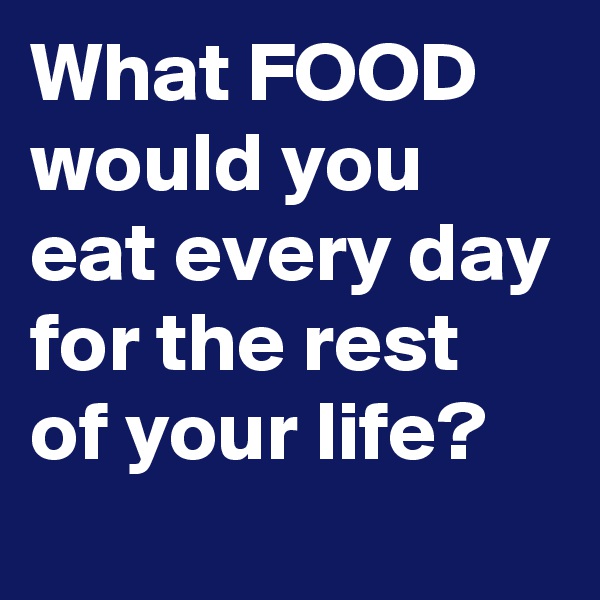 What FOOD would you eat every day for the rest of your life?