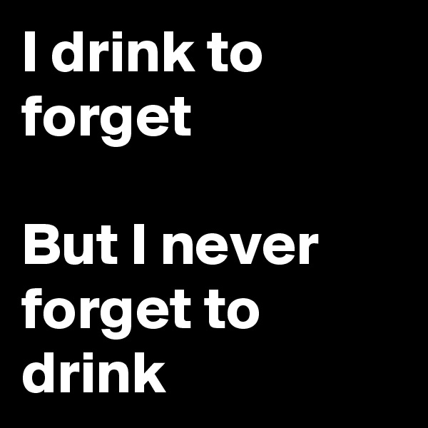 I drink to forget 

But I never forget to drink