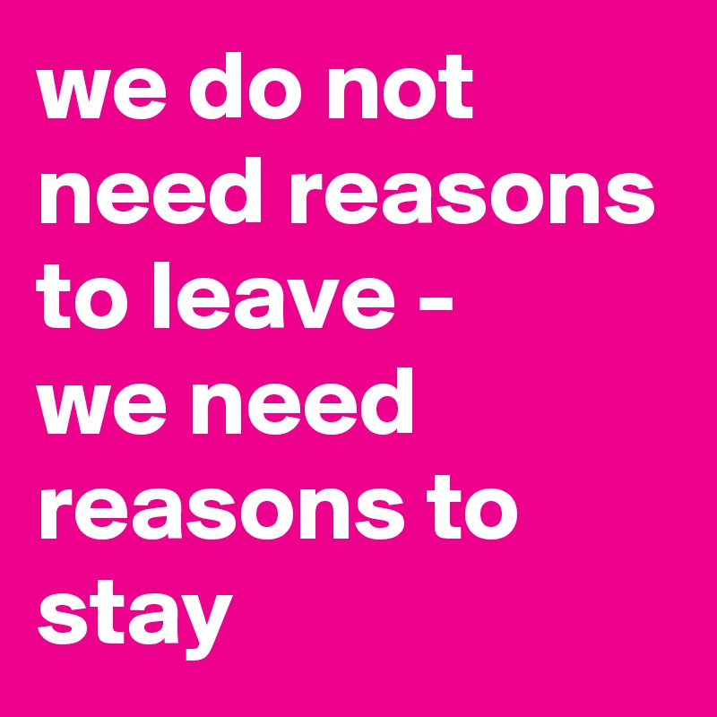 we do not need reasons to leave - 
we need reasons to stay